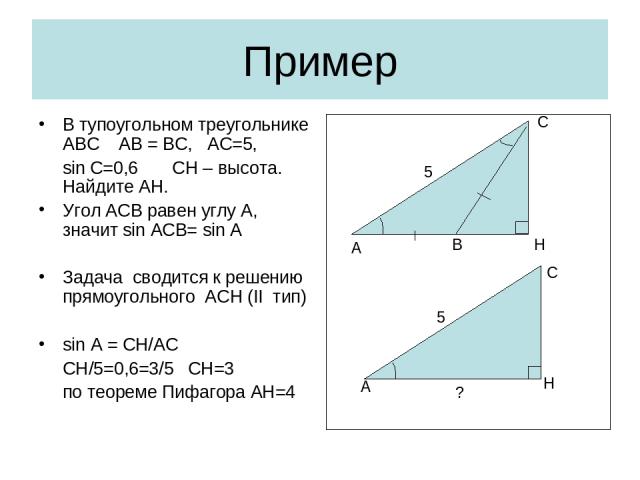 Пример В тупоугольном треугольнике АВС АВ = ВС, АС=5, sin C=0,6 CH – высота. Найдите АН. Угол АСВ равен углу А, значит sin ACB= sin A Задача сводится к решению прямоугольного АСН (II тип) sin A = CH/AC CH/5=0,6=3/5 CH=3 по теореме Пифагора АН=4 A H …