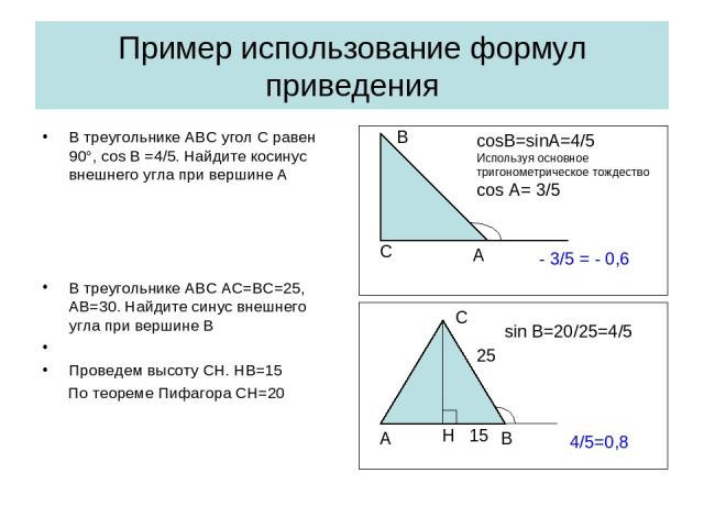Пример использование формул приведения В треугольнике АВС угол С равен 90°, cos B =4/5. Найдите косинус внешнего угла при вершине А В треугольнике АВС АС=ВС=25, АВ=30. Найдите синус внешнего угла при вершине В Проведем высоту СН. НВ=15 По теореме Пи…
