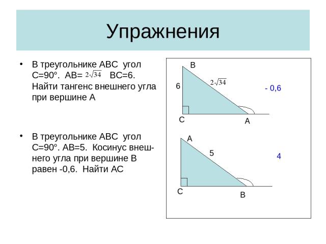 Упражнения В треугольнике АВС угол С=90°. АВ= ВС=6. Найти тангенс внешнего угла при вершине А В треугольнике АВС угол С=90°. AB=5. Косинус внеш-него угла при вершине В равен -0,6. Найти АС С A B 6 - 0,6 С B A 5 4