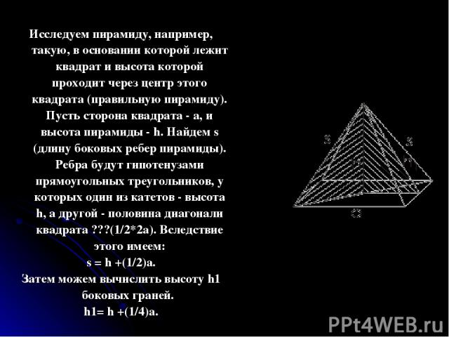 Исследуем пирамиду, например, такую, в основании которой лежит квадрат и высота которой проходит через центр этого квадрата (правильную пирамиду). Пусть сторона квадрата - а, и высота пирамиды - h. Найдем s (длину боковых ребер пирамиды). Ребра буду…