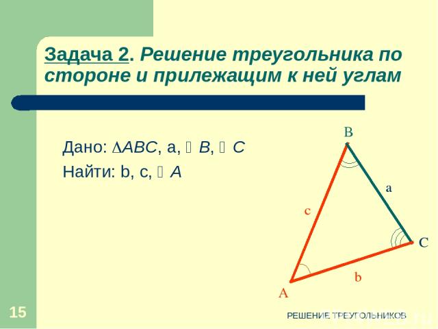 РЕШЕНИЕ ТРЕУГОЛЬНИКОВ * Задача 2. Решение треугольника по стороне и прилежащим к ней углам А В С c b a Дано: АВС, а, В, С Найти: b, c, A РЕШЕНИЕ ТРЕУГОЛЬНИКОВ