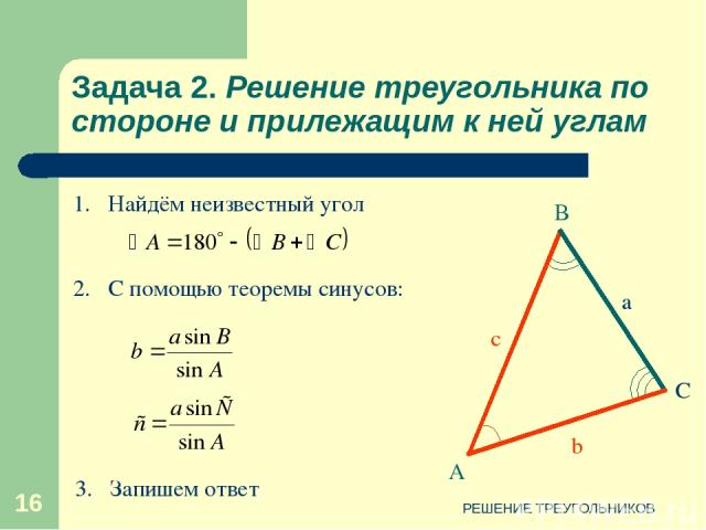 РЕШЕНИЕ ТРЕУГОЛЬНИКОВ * Задача 2. Решение треугольника по стороне и прилежащим к ней углам 2. С помощью теоремы синусов: 1. Найдём неизвестный угол 3. Запишем ответ РЕШЕНИЕ ТРЕУГОЛЬНИКОВ