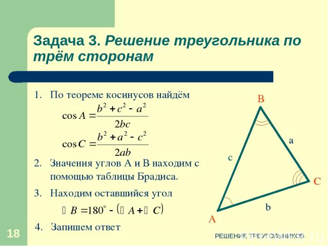 РЕШЕНИЕ ТРЕУГОЛЬНИКОВ * Задача 3. Решение треугольника по трём сторонам 2. Значения углов А и В находим с помощью таблицы Брадиса. 1. По теореме косинусов найдём 3. Находим оставшийся угол 4. Запишем ответ РЕШЕНИЕ ТРЕУГОЛЬНИКОВ
