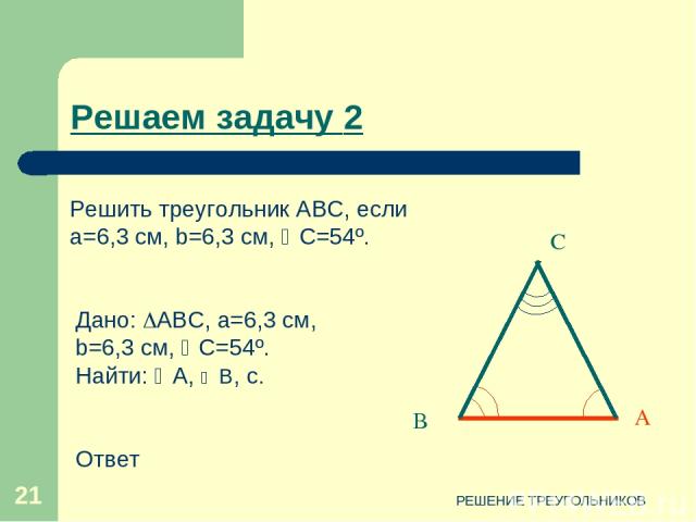 РЕШЕНИЕ ТРЕУГОЛЬНИКОВ * С В А Дано: АВС, a=6,3 см, b=6,3 см, C=54º. Найти: А, В, c. Ответ Решаем задачу 2 Решить треугольник АВС, если a=6,3 см, b=6,3 см, C=54º. РЕШЕНИЕ ТРЕУГОЛЬНИКОВ