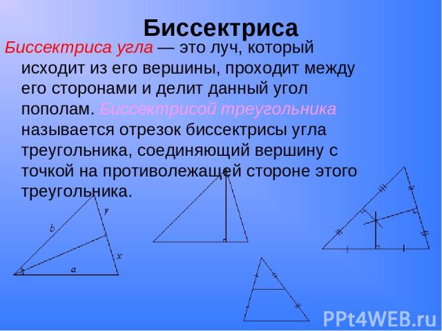 Биссектриса Биссектриса угла — это луч, который исходит из его вершины, проходит между его сторонами и делит данный угол пополам. Биссектрисой треугольника называется отрезок биссектрисы угла треугольника, соединяющий вершину с точкой на противолежа…