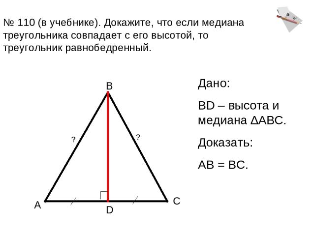 № 110 (в учебнике). Докажите, что если медиана треугольника совпадает с его высотой, то треугольник равнобедренный. А В С D Дано: BD – высота и медиана ∆АВС. Доказать: АВ = ВС. ? ?