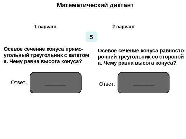 Математический диктант Математический диктант 1 вариант 2 вариант 5 Осевое сечение конуса прямо- угольный треугольник с катетом а. Чему равна высота конуса? Осевое сечение конуса равносто- ронний треугольник со стороной а. Чему равна высота конуса? …