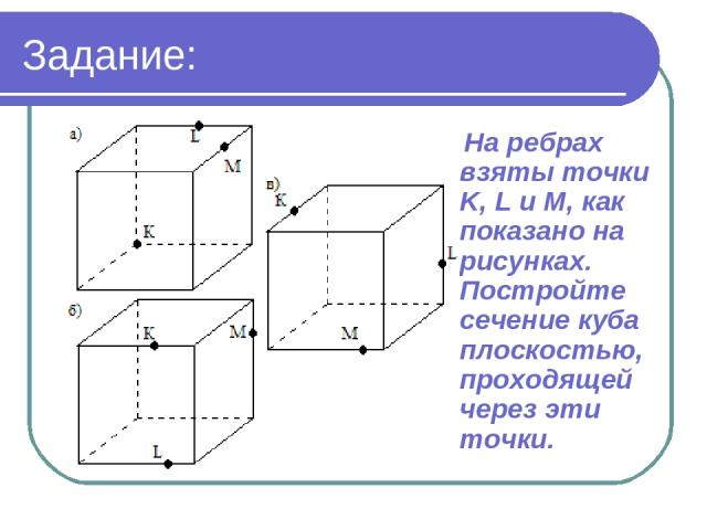 Задание: На ребрах взяты точки K, L и M, как показано на рисунках. Постройте сечение куба плоскостью, проходящей через эти точки.