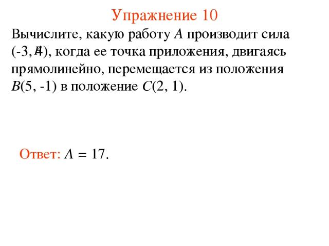 Упражнение 10 Ответ: A = 17. Вычислите, какую работу A производит сила (-3, 4), когда ее точка приложения, двигаясь прямолинейно, перемещается из положения B(5, -1) в положение C(2, 1).