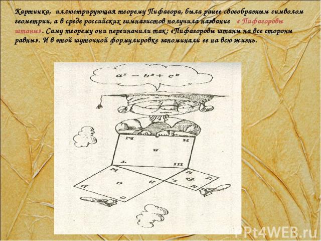 Картинка, иллюстрирующая теорему Пифагора, была ранее своеобразным символом геометрии, а в среде российских гимназистов получила название « Пифагоровы штаны». Саму теорему они переиначили так: «Пифагоровы штаны на все стороны равны». И в этой шуточн…