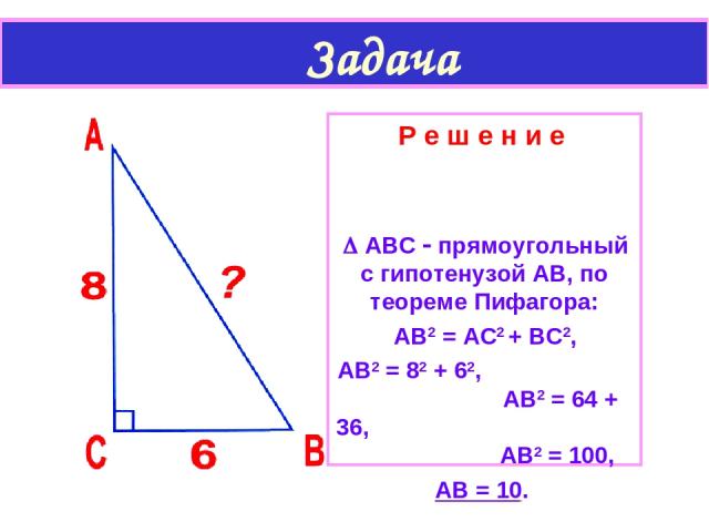 Задача Р е ш е н и е АВС прямоугольный с гипотенузой АВ, по теореме Пифагора: АВ2 = АС2 + ВС2, АВ2 = 82 + 62, АВ2 = 64 + 36, АВ2 = 100, АВ = 10.