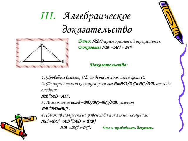 Алгебраическое доказательство Дано: ABC-прямоугольный треугольник Доказать: AB2=AC2+BC2                                            Доказательство: 1) Проведем высоту CD из вершины прямого угла С. 2) По определению косинуса угла соsА=AD/AC=AC/AB, отс…