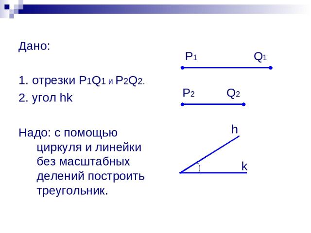Дано: 1. отрезки P1Q1 и P2Q2. 2. угол hk Надо: с помощью циркуля и линейки без масштабных делений построить треугольник. P1 P2 Q1 Q2 h k