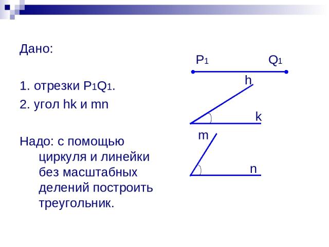 Дано: 1. отрезки P1Q1. 2. угол hk и mn Надо: с помощью циркуля и линейки без масштабных делений построить треугольник. P1 Q1 h k m n