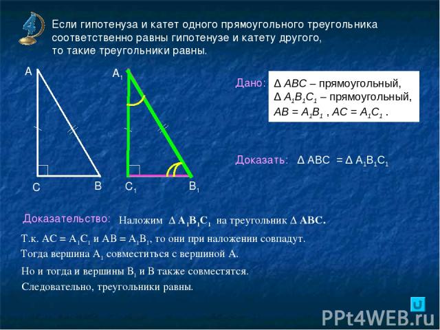 Если гипотенуза и катет одного прямоугольного треугольника соответственно равны гипотенузе и катету другого, то такие треугольники равны. В А А1 С С1 В1 Дано: Доказать: Доказательство: ∆ АВС = ∆ А1В1С1 Наложим ∆ А1В1С1 на треугольник ∆ АВС. Т.к. АС …