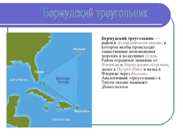 Бермудский треугольник — район в Атлантическом океане, в котором якобы происходят таинственные исчезновения морских и воздушных судов. Район ограничен линиями от Флориды к Бермудским островам, далее к Пуэрто-Рико и назад к Флориде через Багамы. Анал…