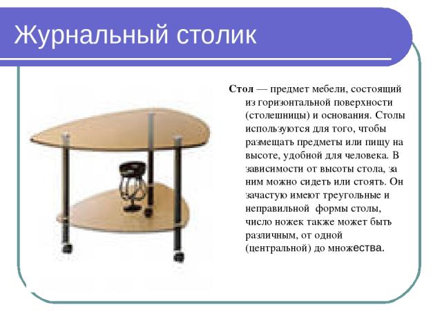 Журнальный столик Стол — предмет мебели, состоящий из горизонтальной поверхности (столешницы) и основания. Столы используются для того, чтобы размещать предметы или пищу на высоте, удобной для человека. В зависимости от высоты стола, за ним можно си…