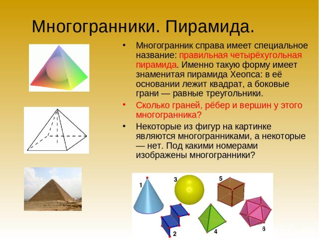 Многогранники. Пирамида. Многогранник справа имеет специальное название: правильная четырёхугольная пирамида. Именно такую форму имеет знаменитая пирамида Хеопса: в её основании лежит квадрат, а боковые грани — равные треугольники. Сколько граней, р…