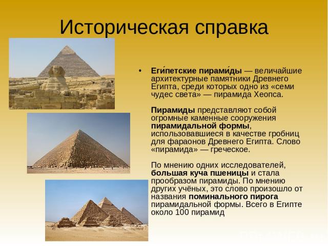 Историческая справка Еги петские пирами ды — величайшие архитектурные памятники Древнего Египта, среди которых одно из «семи чудес света» — пирамида Хеопса. Пирамиды представляют собой огромные каменные сооружения пирамидальной формы, использовавшие…