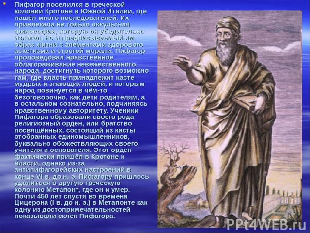 Пифагор поселился в греческой колонии Кротоне в Южной Италии, где нашёл много последователей. Их привлекала не только оккультная философия, которую он убедительно излагал, но и предписываемый им образ жизни с элементами здорового аскетизма и строгой…