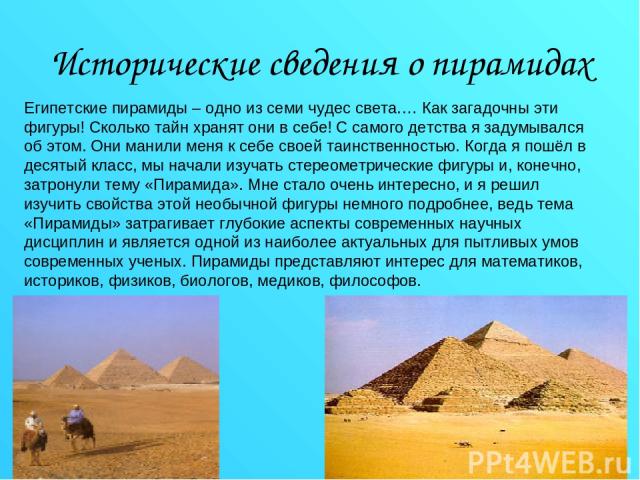 Исторические сведения о пирамидах Египетские пирамиды – одно из семи чудес света.… Как загадочны эти фигуры! Сколько тайн хранят они в себе! С самого детства я задумывался об этом. Они манили меня к себе своей таинственностью. Когда я пошёл в десяты…