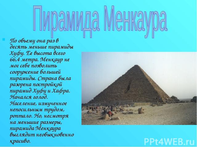По объему она раз в десять меньше пирамиды Хуфу. Ее высота всего 66,4 метра. Менкаур не мог себе позволить сооружение большей пирамиды. Страна была разорена постройкой пирамид Хуфу и Хафра. Начался голод. Население, измученное непосильным трудом, ро…