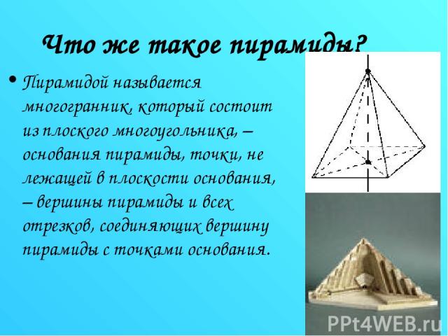 Что же такое пирамиды? Пирамидой называется многогранник, который состоит из плоского многоугольника, – основания пирамиды, точки, не лежащей в плоскости основания, – вершины пирамиды и всех отрезков, соединяющих вершину пирамиды с точками основания.