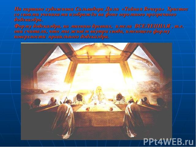 На картине художника Сальвадора Дали «Тайная Вечеря» Христос со своими учениками изображён на фоне огромного прозрачного додекаэдра. Форму додекаэдра, по мнению древних, имела  ВСЕЛЕННАЯ , т.е. они считали, что мы живём внутри свода, имеющего форму …