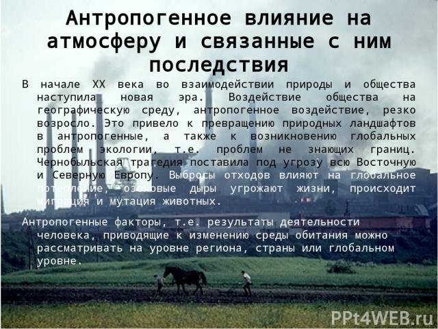 Антропогенное влияние на атмосферу и связанные с ним последствия В начале ХХ века во взаимодействии природы и общества наступила новая эра. Воздействие общества на географическую среду, антропогенное воздействие, резко возросло. Это привело к превра…