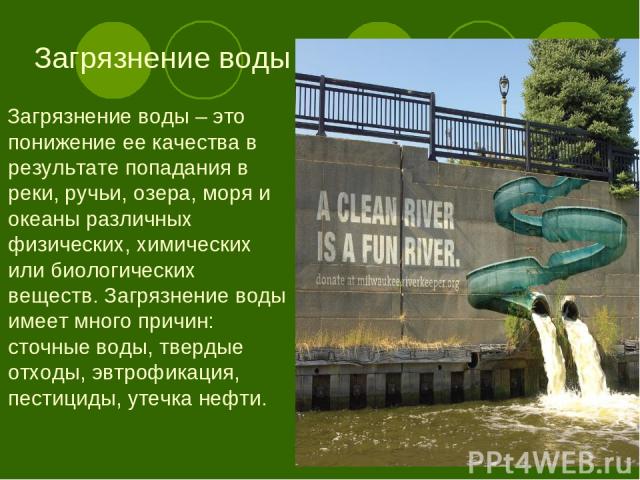 Загрязнение воды Загрязнение воды – это понижение ее качества в результате попадания в реки, ручьи, озера, моря и океаны различных физических, химических или биологических веществ. Загрязнение воды имеет много причин: сточные воды, твердые отходы, э…