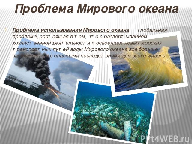 Проблема Мирового океана Проблема использования Мирового океана ― глобальная проблема, состоящая в том, что с развертыванием хозяйственной деятельности и освоением новых морских транспортных путей воды Мирового океана все больше загрязняются с опасн…
