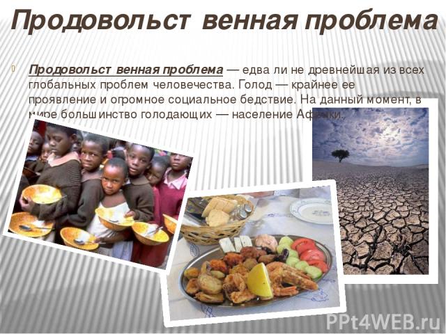 Продовольственная проблема — едва ли не древнейшая из всех глобальных проблем человечества. Голод — крайнее ее проявление и огромное социальное бедствие. На данный момент, в мире большинство голодающих — население Африки. Продовольственная проблема