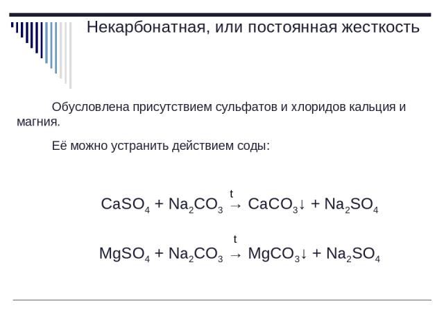 Некарбонатная, или постоянная жесткость Обусловлена присутствием сульфатов и хлоридов кальция и магния. Её можно устранить действием соды: CaSO4 + Na2CO3 → CaCO3↓ + Na2SO4 MgSO4 + Na2CO3 → MgCO3↓ + Na2SO4 t t