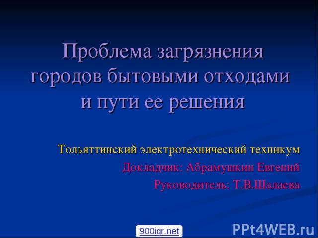 Проблема загрязнения городов бытовыми отходами и пути ее решения Тольяттинский электротехнический техникум Докладчик: Абрамушкин Евгений Руководитель: Т.В.Шалаева 900igr.net