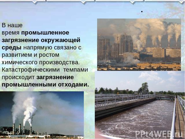 . В наше время промышленное загрязнение окружающей среды напрямую связано с развитием и ростом химического производства. Катастрофическими  темпами происходит загрязнение промышленными отходами.