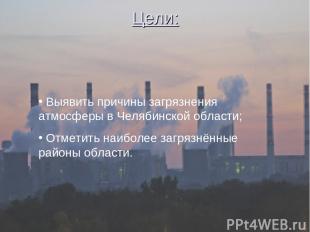 Цели: Выявить причины загрязнения атмосферы в Челябинской области; Отметить наиб