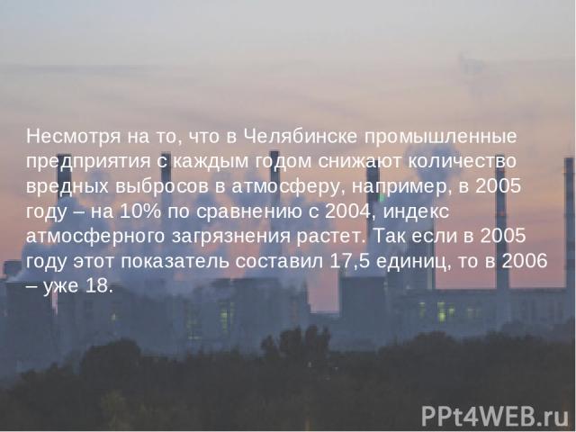 Несмотря на то, что в Челябинске промышленные предприятия с каждым годом снижают количество вредных выбросов в атмосферу, например, в 2005 году – на 10% по сравнению с 2004, индекс атмосферного загрязнения растет. Так если в 2005 году этот показател…