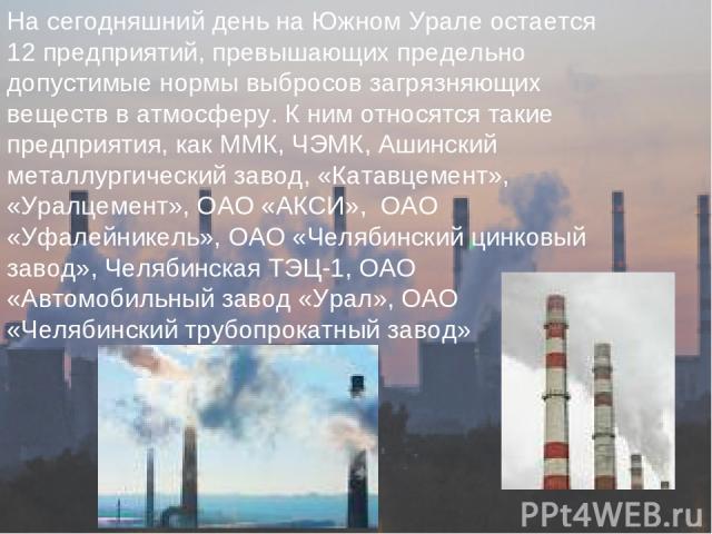 На сегодняшний день на Южном Урале остается 12 предприятий, превышающих предельно допустимые нормы выбросов загрязняющих веществ в атмосферу. К ним относятся такие предприятия, как ММК, ЧЭМК, Ашинский металлургический завод, «Катавцемент», «Уралцеме…