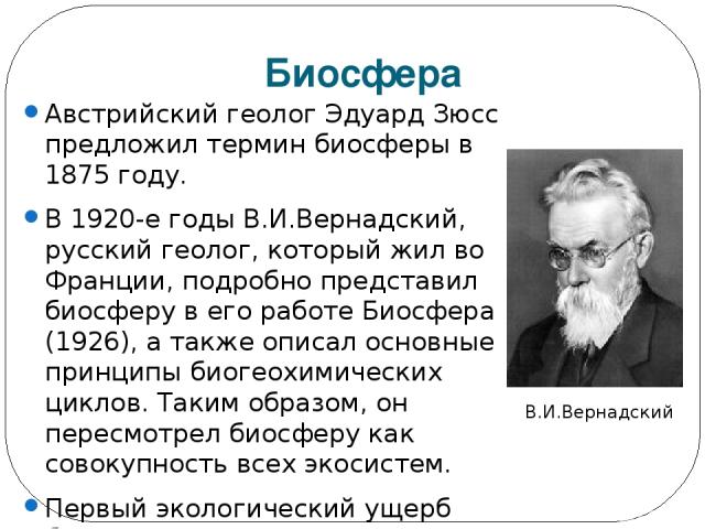 Биосфера Австрийский геолог Эдуард Зюсс предложил термин биосферы в 1875 году. В 1920-е годы В.И.Вернадский, русский геолог, который жил во Франции, подробно представил биосферу в его работе Биосфера (1926), а также описал основные принципы биогеохи…