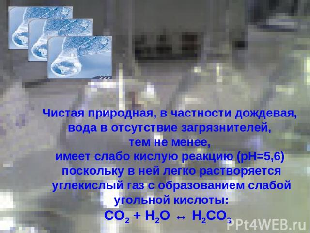 Чистая природная, в частности дождевая, вода в отсутствие загрязнителей, тем не менее, имеет слабо кислую реакцию (pH=5,6) поскольку в ней легко растворяется углекислый газ с образованием слабой угольной кислоты: СО2 + Н2О ↔ Н2СО3