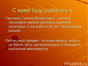 С вами буду работать я - Смутнева Галина Михайловна – учитель географии первой к