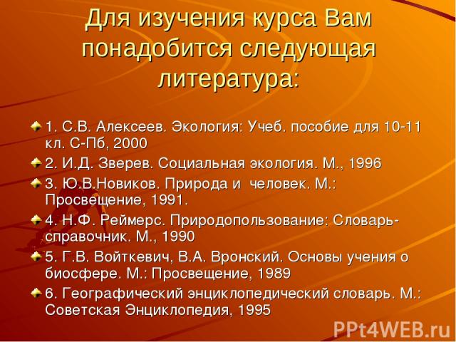 Для изучения курса Вам понадобится следующая литература: 1. С.В. Алексеев. Экология: Учеб. пособие для 10-11 кл. С-Пб, 2000 2. И.Д. Зверев. Социальная экология. М., 1996 3. Ю.В.Новиков. Природа и человек. М.: Просвещение, 1991. 4. Н.Ф. Реймерс. Прир…