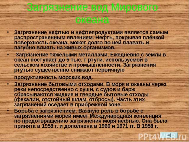 Загрязнение вод Мирового океана Загрязнение нефтью и нефтепродуктами является самым распространенным явлением. Нефть, покрывая плёнкой поверхность океана, может долго по ней плавать и пагубно влиять на живых организмов. Загрязнение тяжелыми металлам…