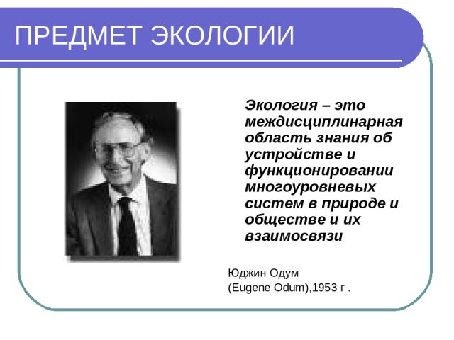 ПРЕДМЕТ ЭКОЛОГИИ Экология – это междисциплинарная область знания об устройстве и функционировании многоуровневых систем в природе и обществе и их взаимосвязи Юджин Одум (Eugene Odum),1953 г .