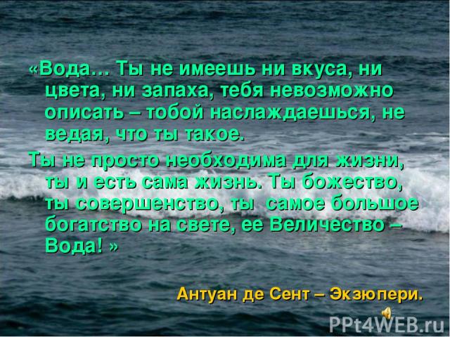 «Вода… Ты не имеешь ни вкуса, ни цвета, ни запаха, тебя невозможно описать – тобой наслаждаешься, не ведая, что ты такое. Ты не просто необходима для жизни, ты и есть сама жизнь. Ты божество, ты совершенство, ты  самое большое богатство на свете, ее…