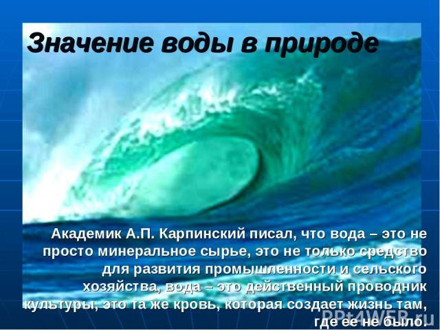 Значение воды в природе Академик А.П. Карпинский писал, что вода – это не просто минеральное сырье, это не только средство для развития промышленности и сельского хозяйства, вода – это действенный проводник культуры, это та же кровь, которая создает…