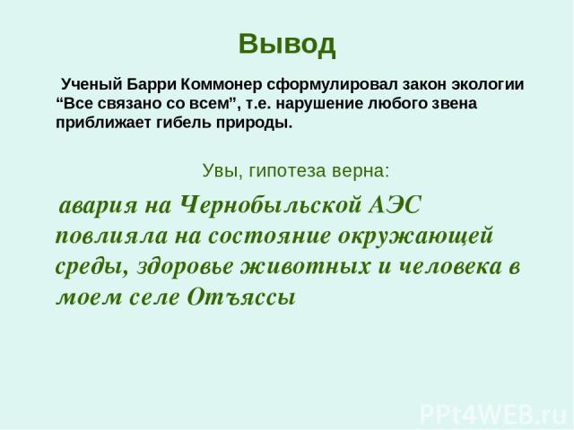 Вывод Ученый Барри Коммонер сформулировал закон экологии “Все связано со всем”, т.е. нарушение любого звена приближает гибель природы. Увы, гипотеза верна: авария на Чернобыльской АЭС повлияла на состояние окружающей среды, здоровье животных и челов…