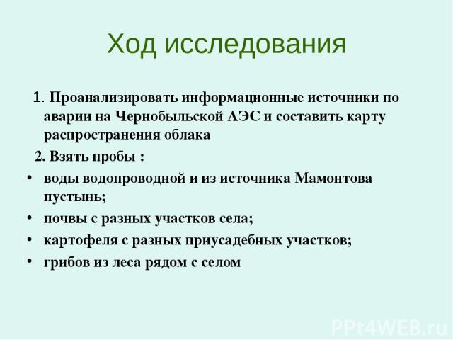 Ход исследования 1. Проанализировать информационные источники по аварии на Чернобыльской АЭС и составить карту распространения облака 2. Взять пробы : воды водопроводной и из источника Мамонтова пустынь; почвы с разных участков села; картофеля с раз…