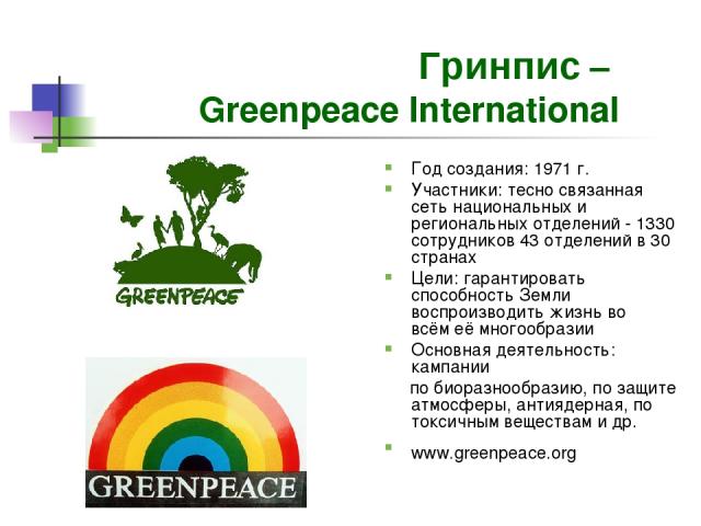Гринпис – Greenpeace International Год создания: 1971 г. Участники: тесно связанная сеть национальных и региональных отделений - 1330 сотрудников 43 отделений в 30 странах Цели: гарантировать способность Земли воспроизводить жизнь во всём её многооб…