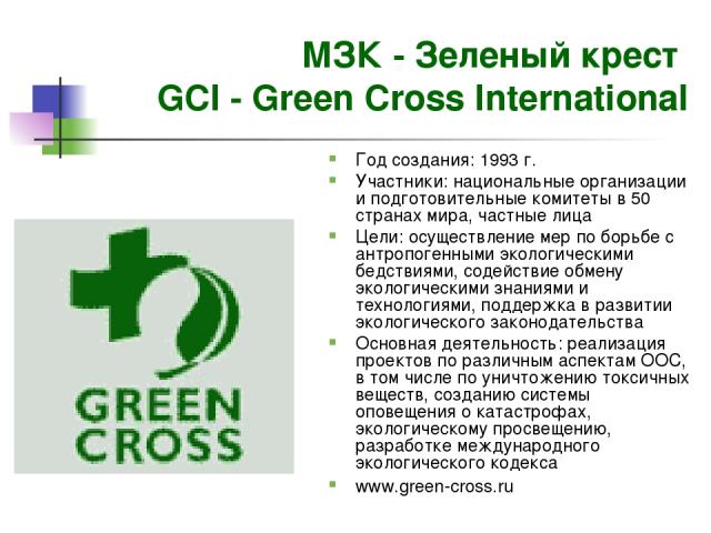 МЗК - Зеленый крест GCI - Green Cross International Год создания: 1993 г. Участники: национальные организации и подготовительные комитеты в 50 странах мира, частные лица Цели: осуществление мер по борьбе с антропогенными экологическими бедствиями, с…